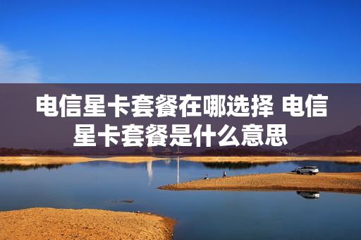 电信星卡套餐在哪选择 电信星卡套餐是什么意思
