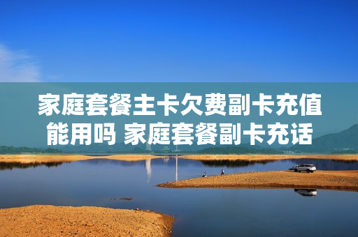 家庭套餐主卡欠费副卡充值能用吗 家庭套餐副卡充话费主卡可以使用