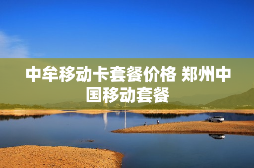 中牟移动卡套餐价格 郑州中国移动套餐