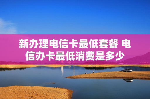 新办理电信卡最低套餐 电信办卡最低消费是多少