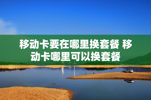 移动卡要在哪里换套餐 移动卡哪里可以换套餐