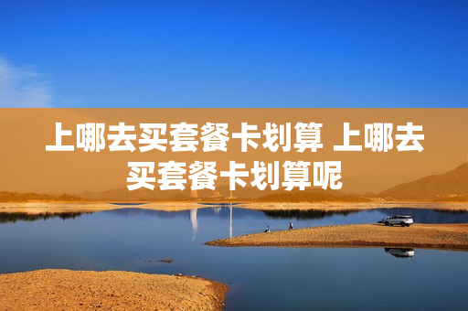 上哪去买套餐卡划算 上哪去买套餐卡划算呢