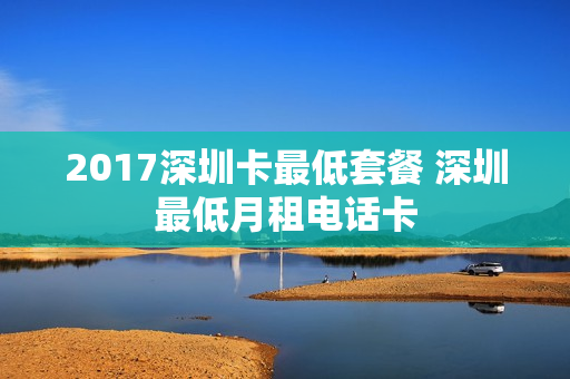 2017深圳卡最低套餐 深圳最低月租电话卡
