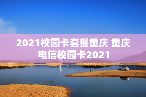 2021校园卡套餐重庆 重庆电信校园卡2021
