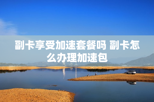 副卡享受加速套餐吗 副卡怎么办理加速包