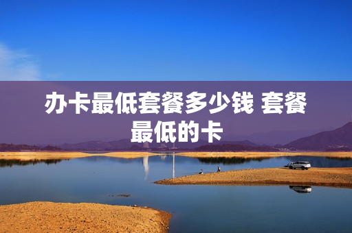 办卡最低套餐多少钱 套餐最低的卡