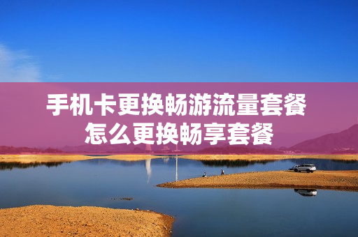 手机卡更换畅游流量套餐 怎么更换畅享套餐