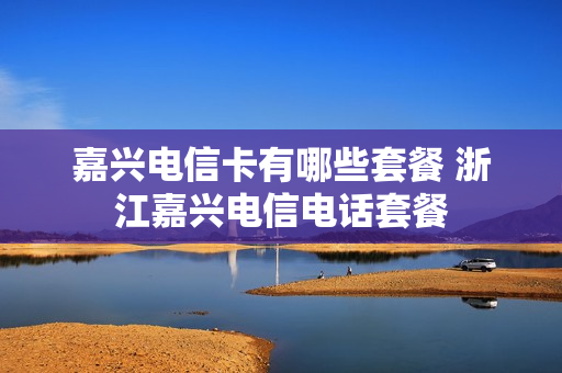 嘉兴电信卡有哪些套餐 浙江嘉兴电信电话套餐