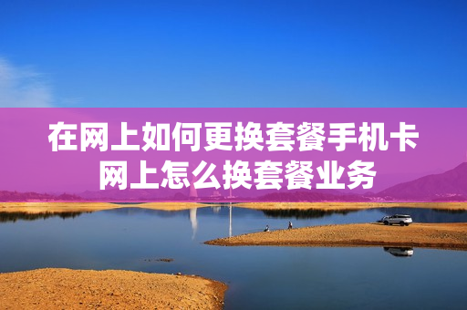 在网上如何更换套餐手机卡 网上怎么换套餐业务
