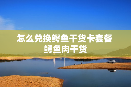 怎么兑换鳄鱼干货卡套餐 鳄鱼肉干货
