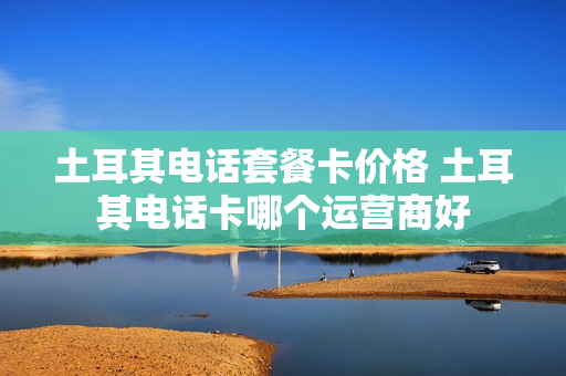 土耳其电话套餐卡价格 土耳其电话卡哪个运营商好