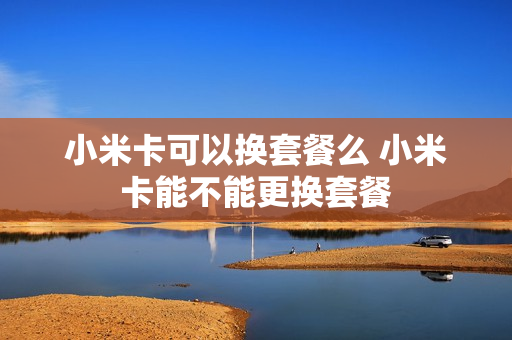 小米卡可以换套餐么 小米卡能不能更换套餐