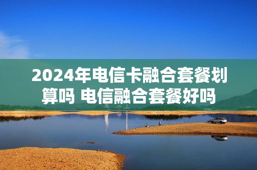 2024年电信卡融合套餐划算吗 电信融合套餐好吗