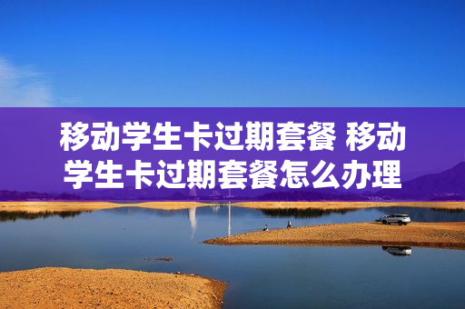 移动学生卡过期套餐 移动学生卡过期套餐怎么办理