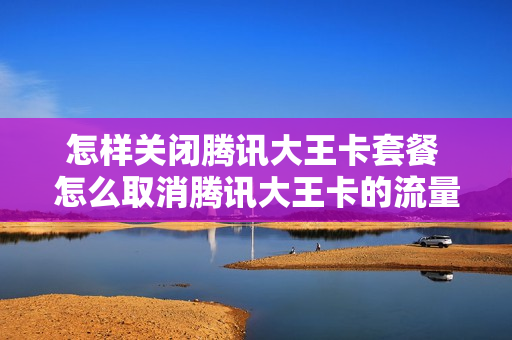 怎样关闭腾讯大王卡套餐 怎么取消腾讯大王卡的流量包月租费