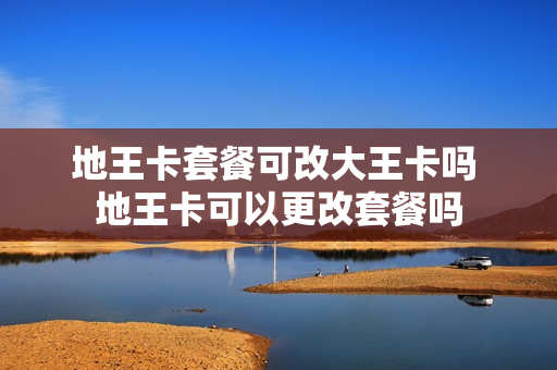 地王卡套餐可改大王卡吗 地王卡可以更改套餐吗