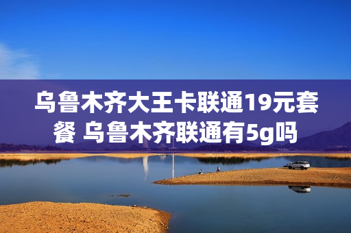 乌鲁木齐大王卡联通19元套餐 乌鲁木齐联通有5g吗