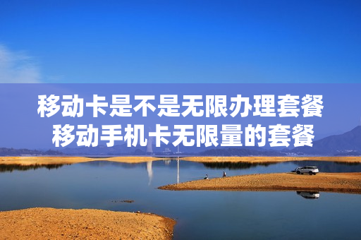 移动卡是不是无限办理套餐 移动手机卡无限量的套餐