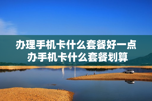 办理手机卡什么套餐好一点 办手机卡什么套餐划算