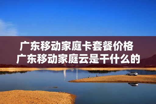 广东移动家庭卡套餐价格 广东移动家庭云是干什么的