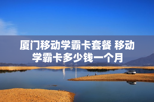 厦门移动学霸卡套餐 移动学霸卡多少钱一个月