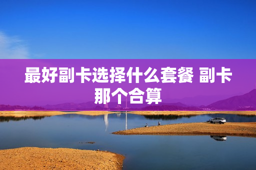 最好副卡选择什么套餐 副卡那个合算