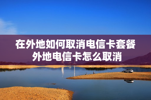 在外地如何取消电信卡套餐 外地电信卡怎么取消