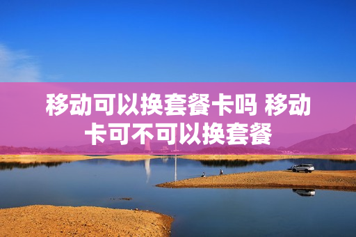 移动可以换套餐卡吗 移动卡可不可以换套餐