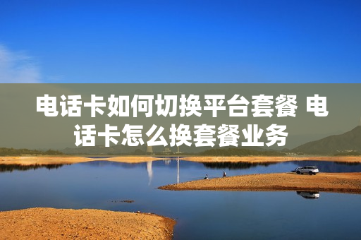 电话卡如何切换平台套餐 电话卡怎么换套餐业务