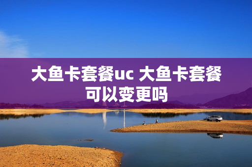 大鱼卡套餐uc 大鱼卡套餐可以变更吗
