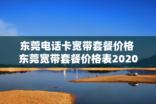 东莞电话卡宽带套餐价格 东莞宽带套餐价格表2020