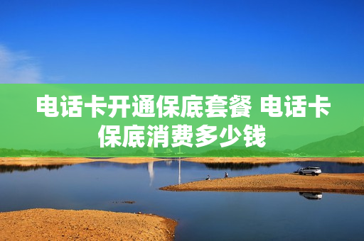 电话卡开通保底套餐 电话卡保底消费多少钱