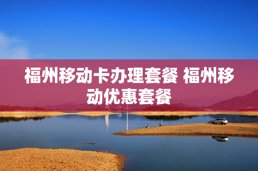 福州移动卡办理套餐 福州移动优惠套餐