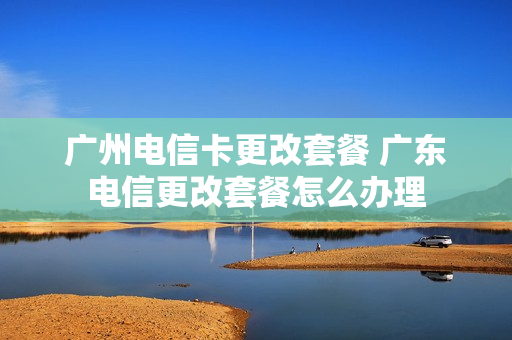 广州电信卡更改套餐 广东电信更改套餐怎么办理