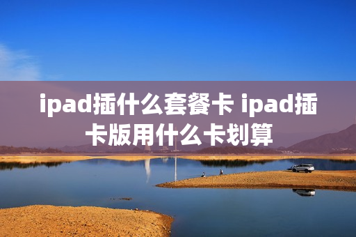 ipad插什么套餐卡 ipad插卡版用什么卡划算