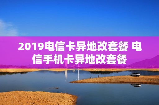 2019电信卡异地改套餐 电信手机卡异地改套餐