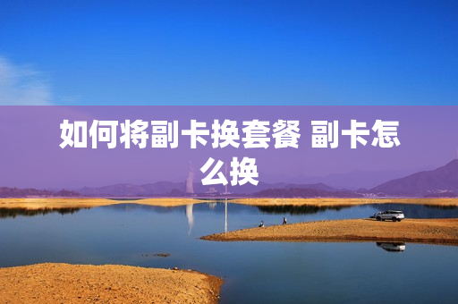 如何将副卡换套餐 副卡怎么换