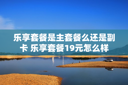 乐享套餐是主套餐么还是副卡 乐享套餐19元怎么样