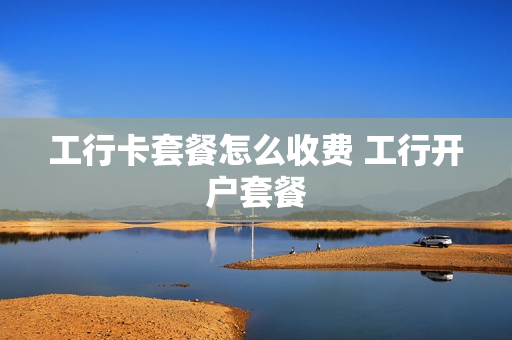 工行卡套餐怎么收费 工行开户套餐