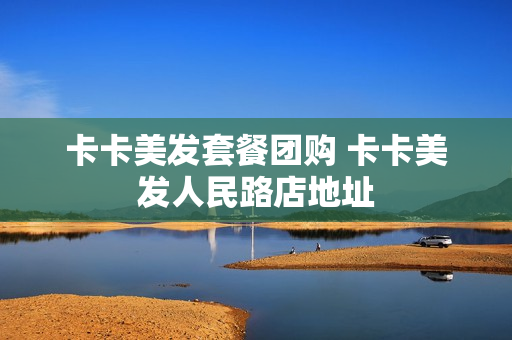 卡卡美发套餐团购 卡卡美发人民路店地址