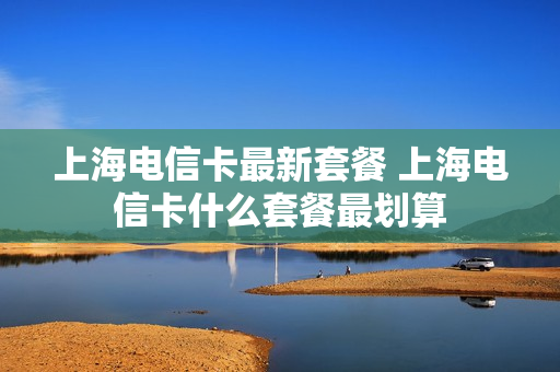 上海电信卡最新套餐 上海电信卡什么套餐最划算