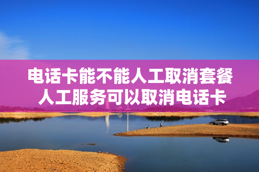 电话卡能不能人工取消套餐 人工服务可以取消电话卡吗