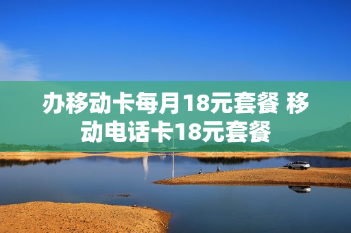 办移动卡每月18元套餐 移动电话卡18元套餐