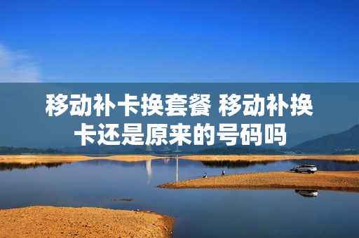 移动补卡换套餐 移动补换卡还是原来的号码吗