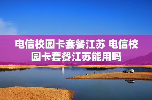 电信校园卡套餐江苏 电信校园卡套餐江苏能用吗