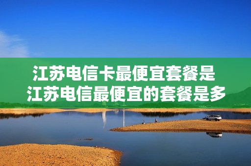 江苏电信卡最便宜套餐是 江苏电信最便宜的套餐是多少钱一个月