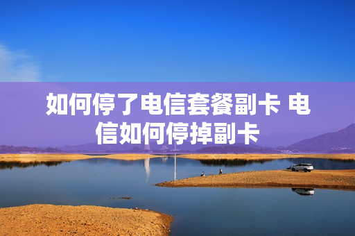 如何停了电信套餐副卡 电信如何停掉副卡