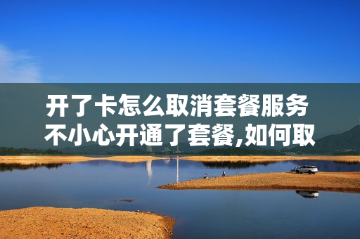 开了卡怎么取消套餐服务 不小心开通了套餐,如何取消?