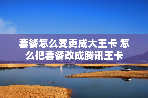 套餐怎么变更成大王卡 怎么把套餐改成腾讯王卡