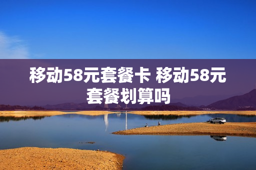 移动58元套餐卡 移动58元套餐划算吗